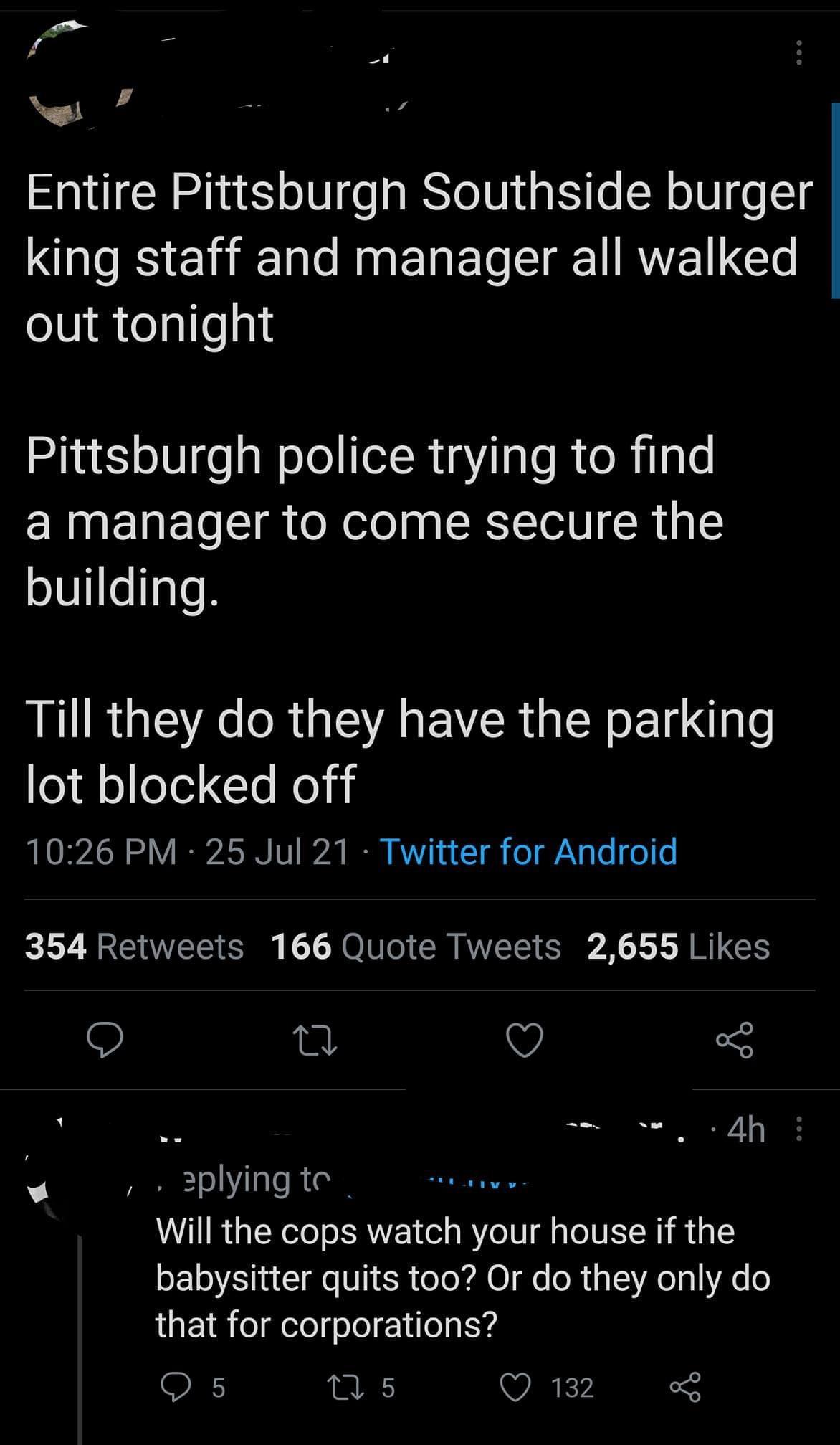 Entire Pittsburgh Southside burger king staff and manager all walked oV egloqli Pittsburgh police trying to find a manager to come secure the building LR G E ORGSR EVCRUEN L le lot blocked off 1026 PM 25 Jul 21 Twitter for Android 354 Retweets 166 Quote Tweets 2655 Likes 0 v o 2plying te Will the cops watch your house if the EL I I eS R oo X O fe ol i T A o 1 6 that for corporations Q s A WARKY