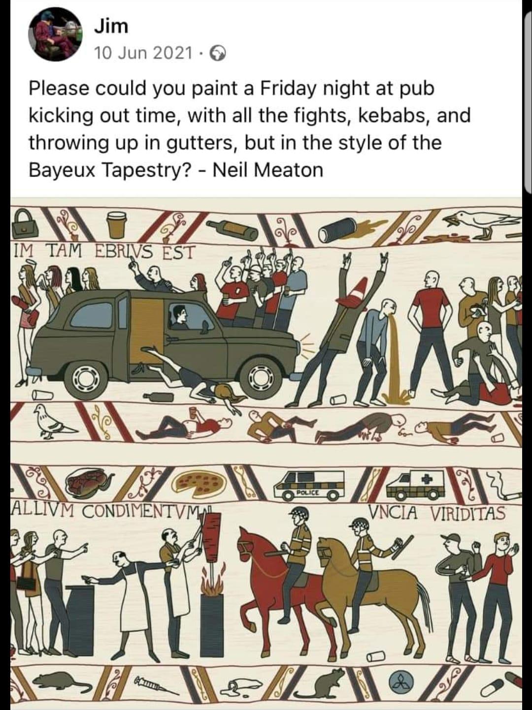 o Jim 10 Jun 2021 6 Please could you paint a Friday night at pub kicking out time with all the fights kebabs and throwing up in gutters but in the style of the Bayeux Tapestry Neil Meaton