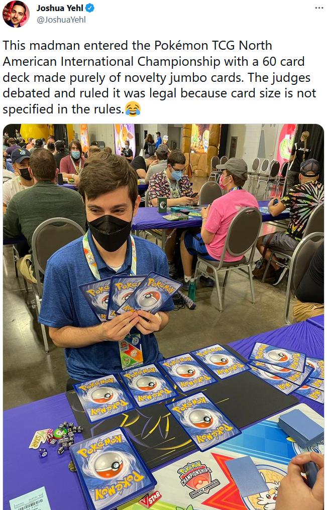 9 Joshua Yeh This madman entered the Pokmon TCG North American International Championship with a 60 card deck made purely of novelty jumbo cards The judges debated and ruled it was legal because card size is not specified in the rules