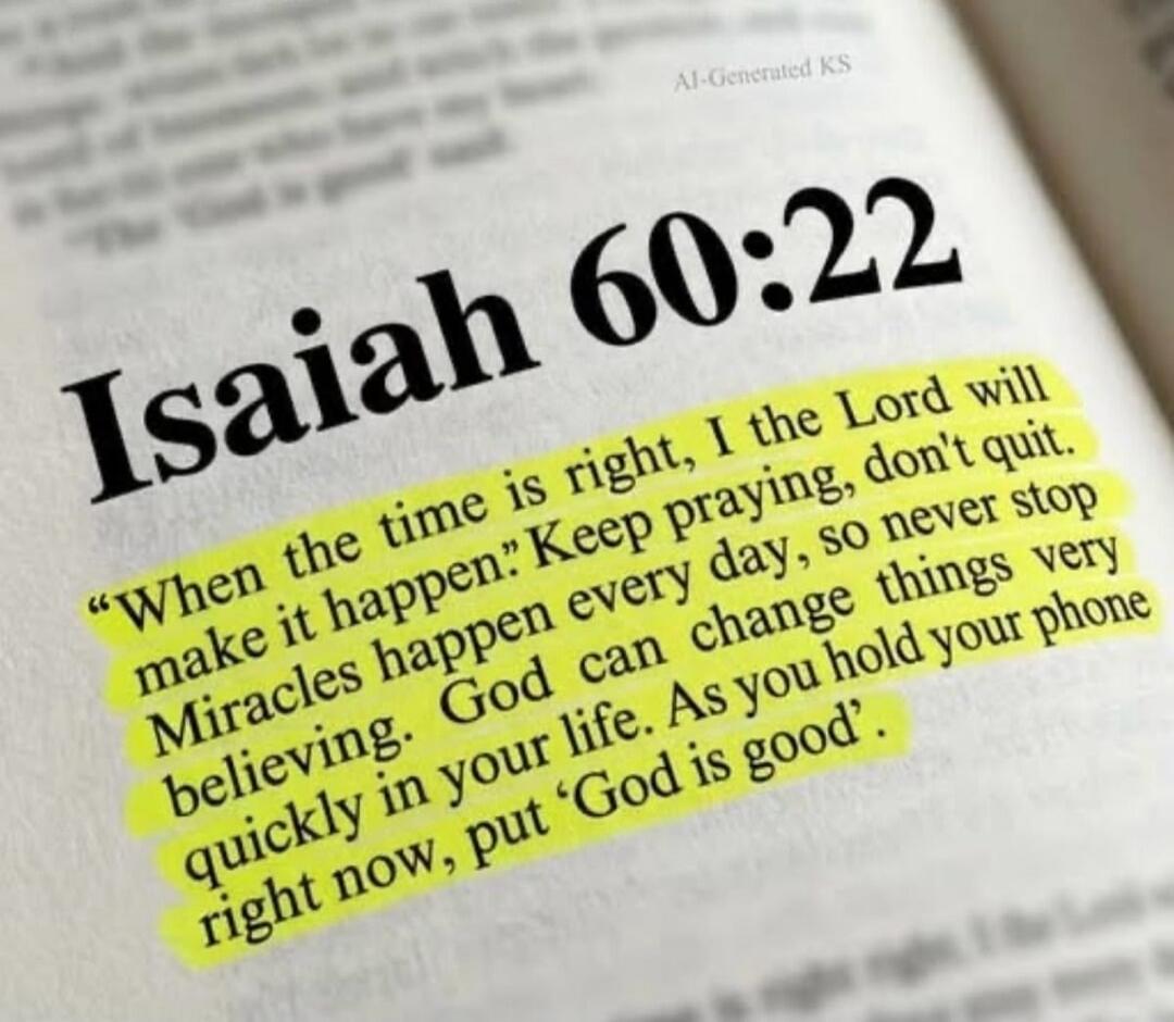 Isaiah 60:22. When the time is right, I the Lord will make it happen. Keep praying, don't quit. Miracles happen every day, so never stop believing. God can change things very quickly in your life. As you hold your phone right now, put 'God is good'.