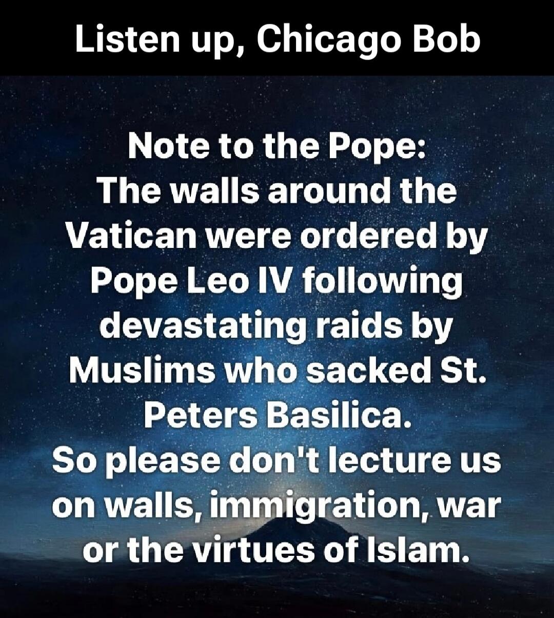 Listen up, Chicago Bob. Note to the Pope: The walls around the Vatican were ordered by Pope Leo IV following devastating raids by Muslims who sacked St. Peters Basilica. So please don't lecture us on walls, immigration, war or the virtues of Islam.