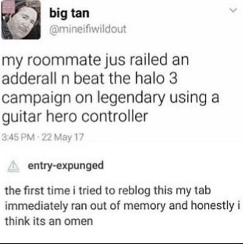Q big tan N mineifiwildout my roommate jus railed an adderall n beat the halo 3 campaign on legendary using a guitar hero controller 345PM 22 May 17 entry expunged the first time i tried to reblog this my tab immediately ran out of memory and honestly i think its an omen