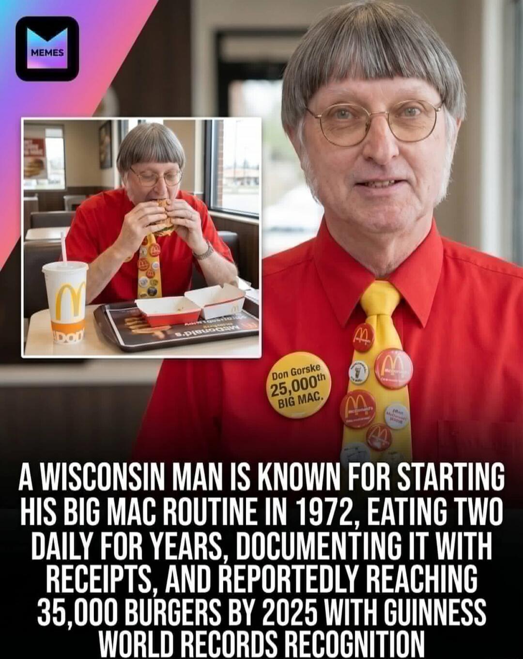 MEMES Don Gorske 25,000th BIG MAC. A WISCONSIN MAN IS KNOWN FOR STARTING HIS BIG MAC ROUTINE IN 1972, EATING TWO DAILY FOR YEARS, DOCUMENTING IT WITH RECEIPTS, AND REPORTEDLY REACHING 35,000 BURGERS BY 2025 WITH GUINNESS WORLD RECORDS RECOGNITION