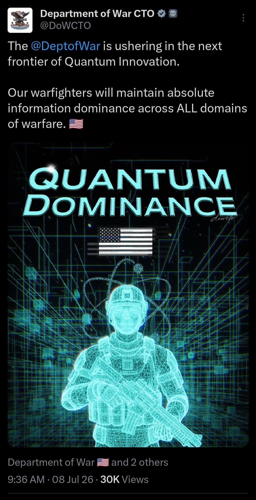 Department of War CTO @DoWCTO The @DeptofWar is ushering in the next frontier of Quantum Innovation. Our warfighters will maintain absolute information dominance across ALL domains of warfare. QUANTUM DOMINANCE dowcto Department of War 🇺🇸 and 2 others 9:36 AM · 08 Jul 26 · 30K Views