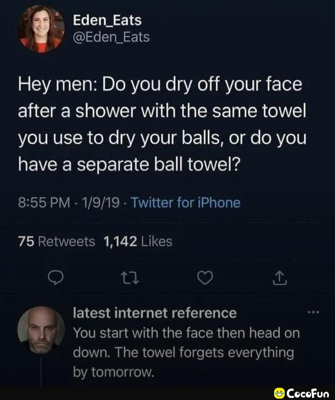 Eden_Eats @Eden_Eats Hey men: Do you dry off your face after a shower with the same towel you use to dry your balls, or do you have a separate ball towel? 8:55 PM - 1/9/19 - Twitter for iPhone 75 Retweets 1,142 Likes latest internet reference You start with the face then head on down. The towel forgets everything by tomorrow.
