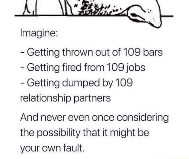 Lbiey Imagine Getting thrown out of 109 bars Getting fired from 109 jobs Getting dumped by 109 relationship partners And never even once considering the possibility that it might be your own fault