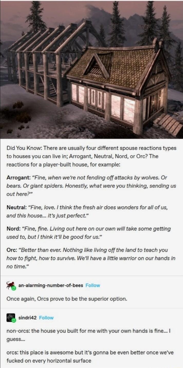 Did You Know There are usually four different spouse reactions types to houses you can live in Arrogant Neutral Nord or Orc The reactions for a player built house for example Arrogant Fine when were ot fending off attacks by wolves Or bears O giant spiders Honestly what were you thinking sending us out here Neutral Fine love think the fresh air does wonders for all of us and this houseIts Just per