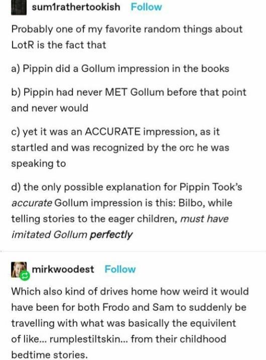 sumfrathertookish Follow Probably one of my favorite random things about LotR is the fact that a Pippin did a Gollum impression in the books b Pippin had never MET Gollum before that point and never would c yet it was an ACCURATE impression as it startled and was recognized by the orc he was speaking to d the only possible explanation for Pippin Tooks accurate Gollum impression is this Bilbo while