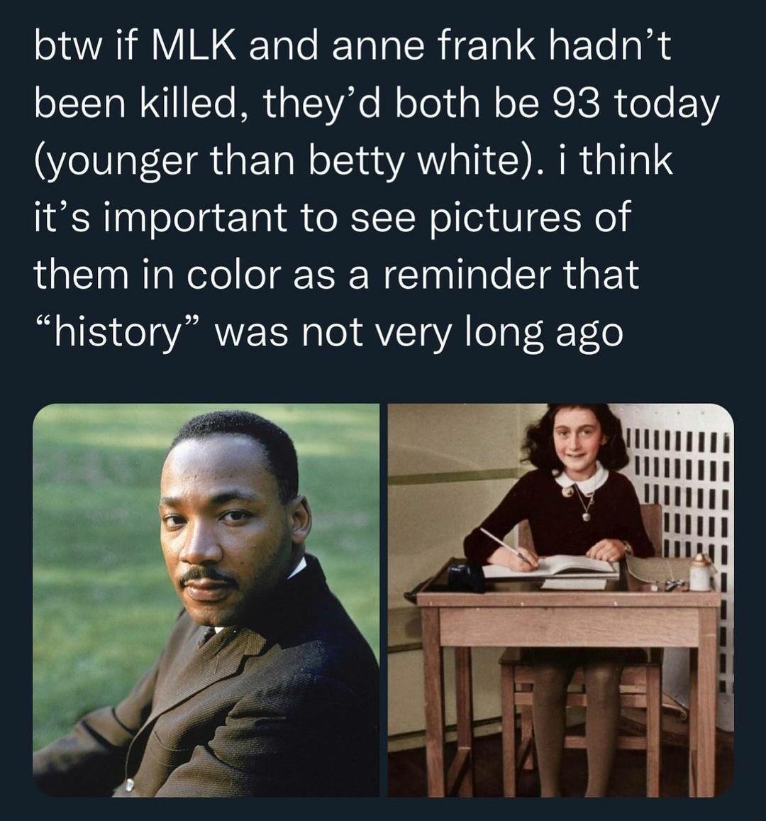 btw if MLK and anne frank hadnt been killed theyd both be 93 today younger than betty white i think elelg Tl e RITN o ed V Te them in color as a reminder that history was not very long ago