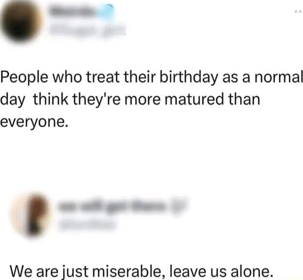 J People who treat their birthday as a normal day think theyre more matured than everyone _ We are just miserable leave us alone