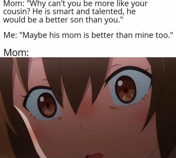 ly cant you be more like your cousin He is smart and talented he would be a better son than you Me Maybe his mom is better than mine too Mom