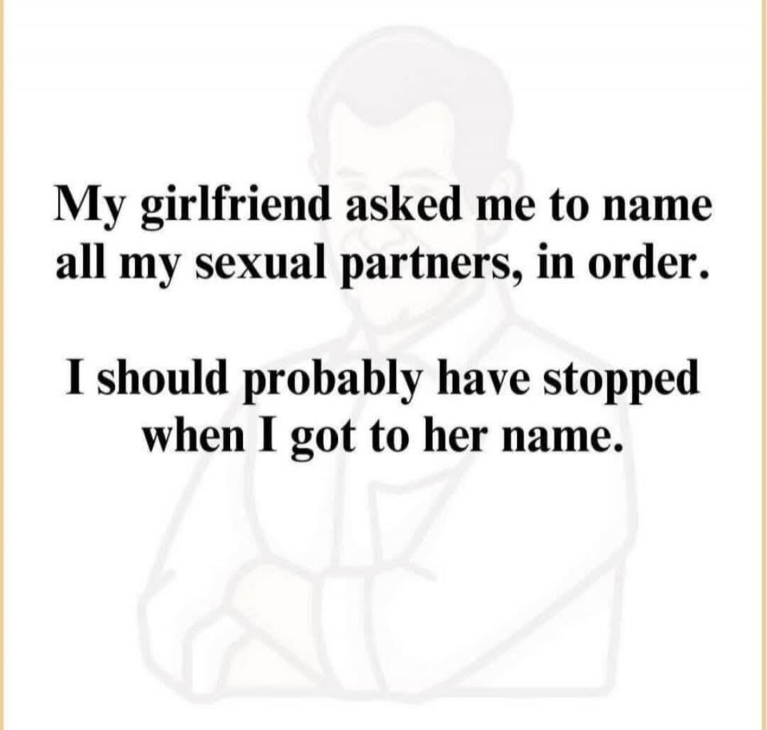 My girlfriend asked me to name all my sexual partners, in order. I should probably have stopped when I got to her name.