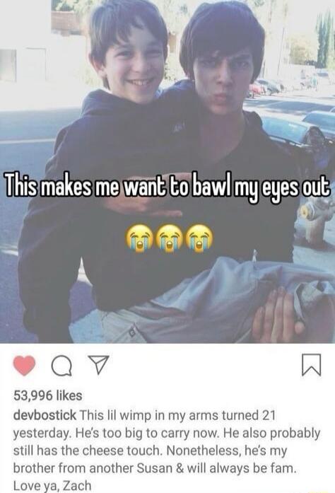 This makes me want to bawl my eyes out 😭😭😭

This lil wimp in my arms turned 21 yesterday. He's too big to carry now. He also probably still has the cheese touch. Nonetheless, he's my brother from another Susan & will always be fam. Love ya, Zach