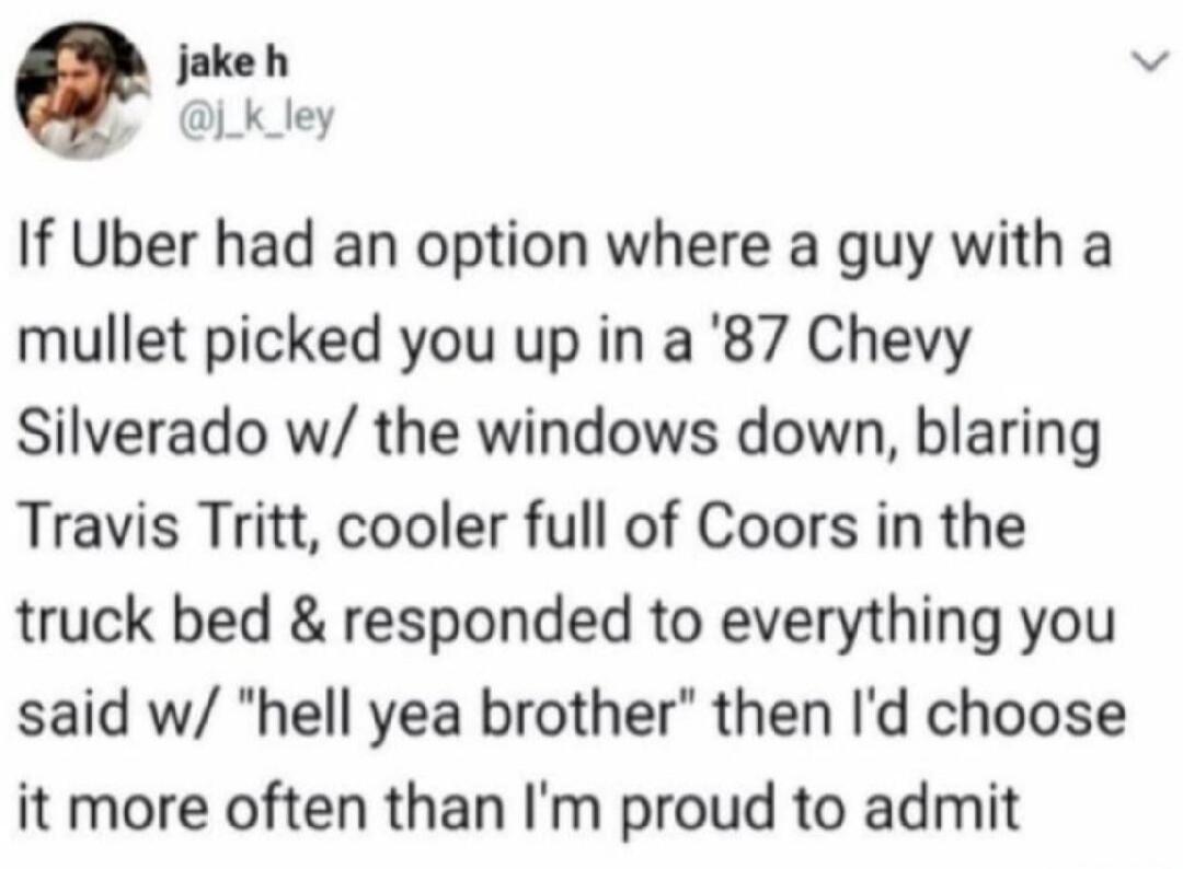If Uber had an option where a guy with a mullet picked you up in a '87 Chevy Silverado w/ the windows down, blaring Travis Tritt, cooler full of Coors in the truck bed & responded to everything you said w/ 