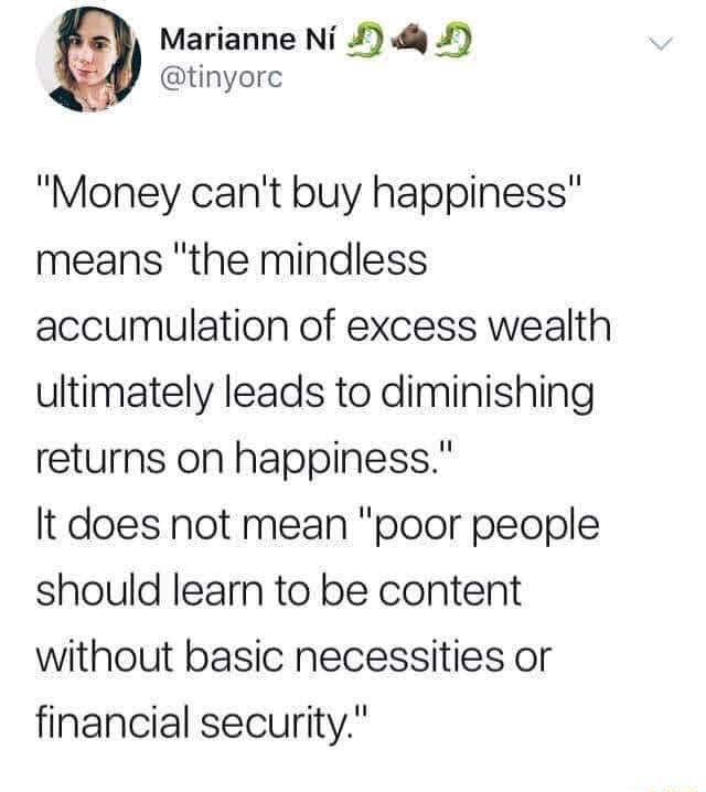 Marianne Ni tinyorc Money cant buy happiness means the mindless accumulation of excess wealth ultimately leads to diminishing returns on happiness It does not mean poor people should learn to be content without basic necessities or financial security