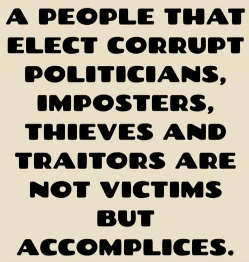 A people that elect corrupt politicians, imposters, thieves and traitors are not victims but accomplices.
