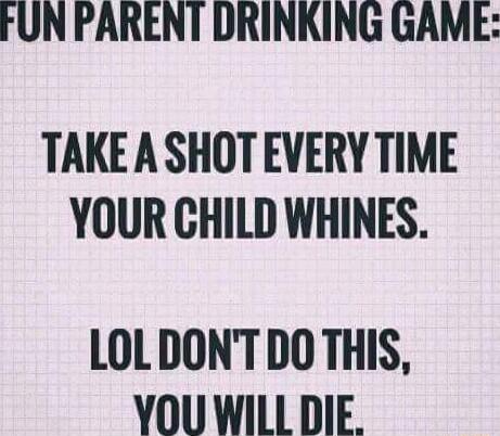 FUN PARENT DRINKING GAME TAKEA SHOT EVERY TIME YOUR CHILD WHINES LOLDONTDOTHIS YOU WILL DIE