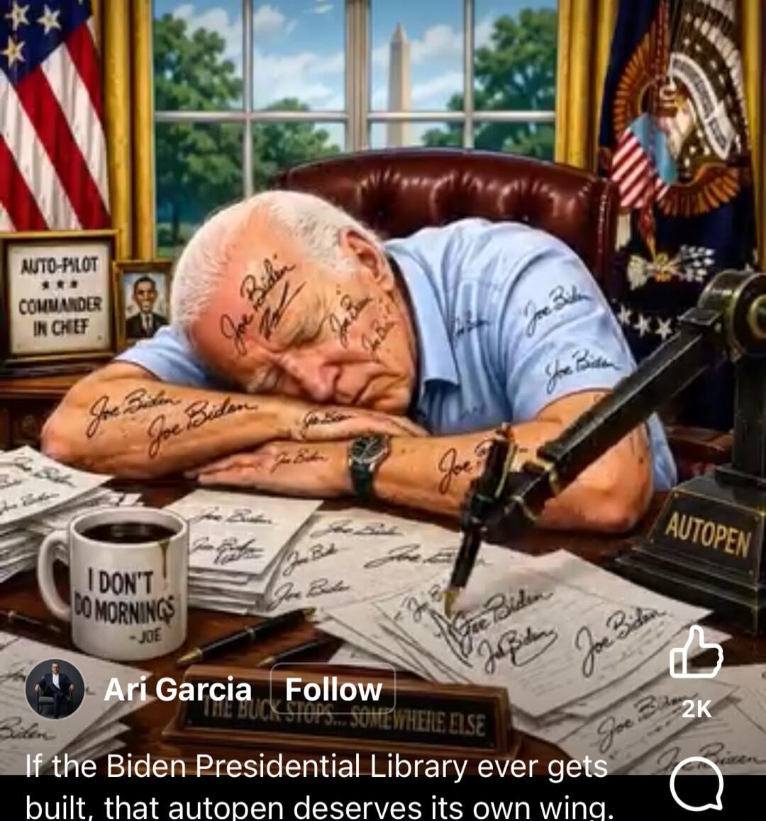 AUTO-PILOT COMMANDER IN CHIEF I DON'T DO MORNINGS - JOE Joe Biden AUTOPEN THE BUCK STOPS... SOMEWHERE ELSE If the Biden Presidential Library ever gets built, that autopen deserves its own wing.
