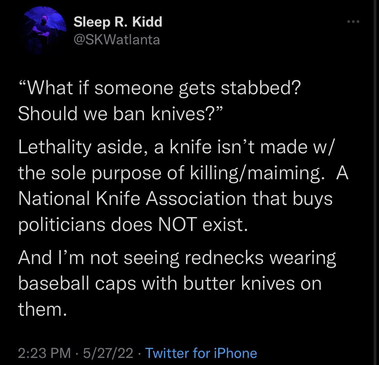 a Sleep R Kidd O MVEN BT What if someone gets stabbed Should we ban knives Lethality aside a knife isnt made w the sole purpose of killingmaiming A National Knife Association that buys politicians does NOT exist And Im not seeing rednecks wearing baseball caps with butter knives on them 223 PM 52722 Twitter for iPhone