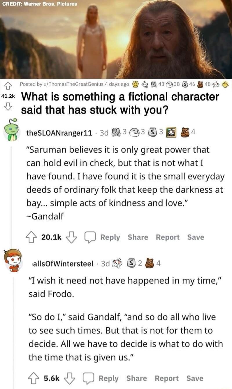 “Saruman believes it is only great power that can hold evil in check, but that is not what I have found. I have found it is the small everyday deeds of ordinary folk that keep the darkness at bay... simple acts of kindness and love.” ~Gandalf

“I wish it need not have happened in my time,” said Frodo.
“So do I,” said Gandalf, “and so do all who liv