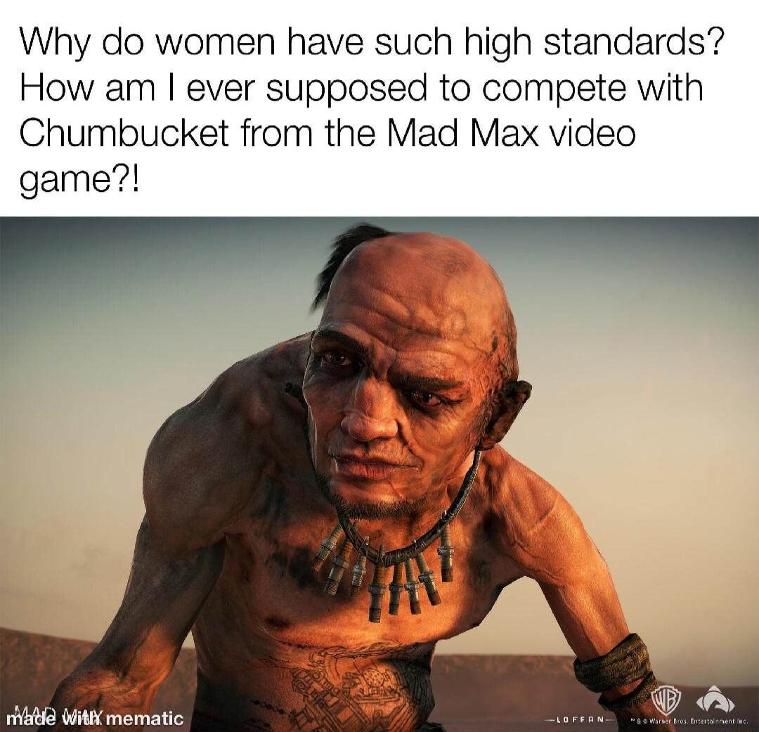 Why do women have such high standards How am ever supposed to compete with Chumbucket from the Mad Max video game