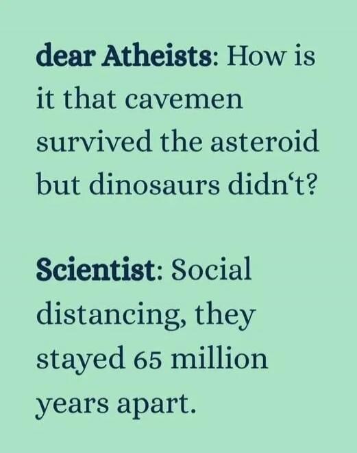 dear Atheists: How is it that cavemen survived the asteroid but dinosaurs didn't?
Scientist: Social distancing, they stayed 65 million years apart.