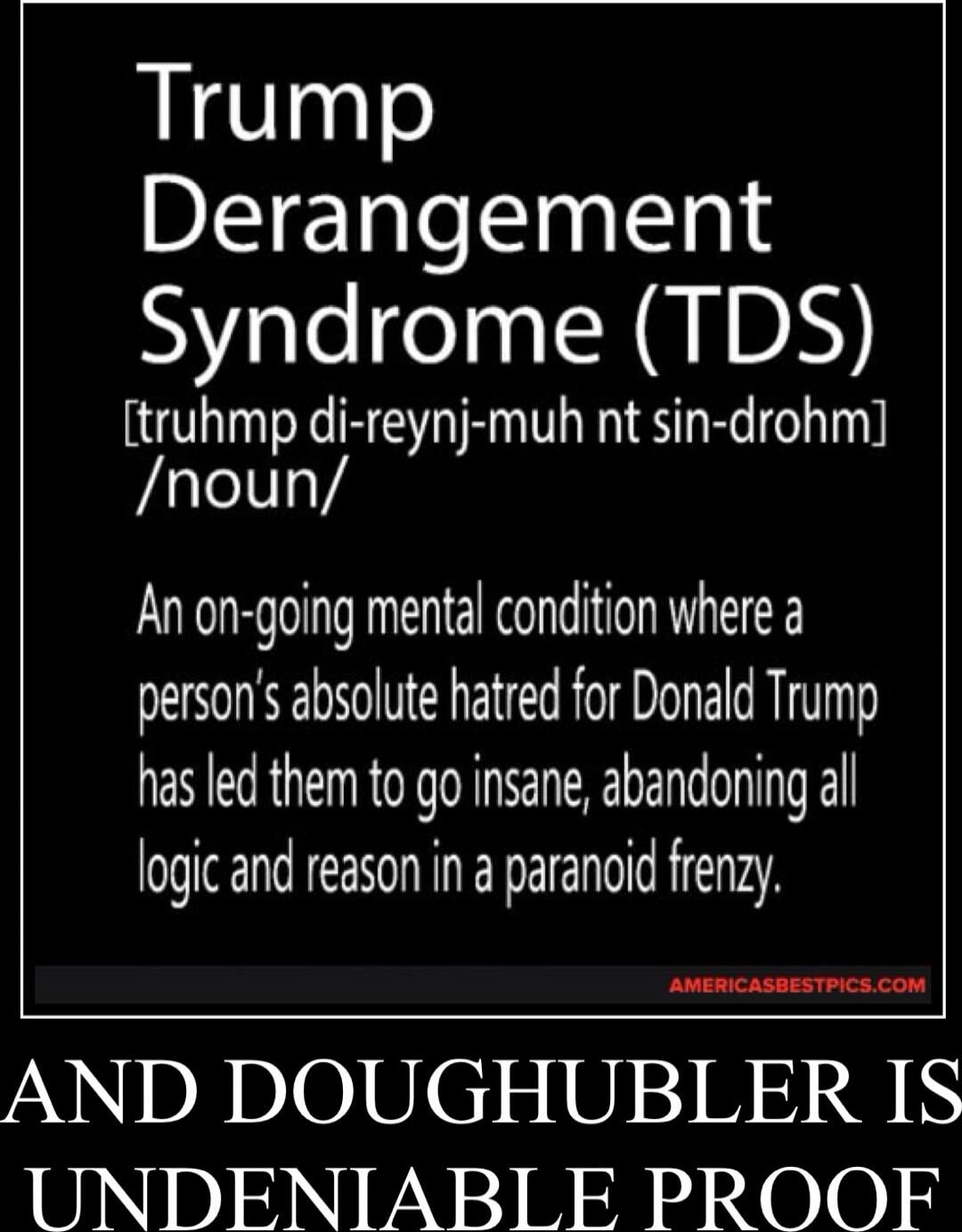 Trump Derangement Syndrome (TDS) [truhmp di-reynj-muh nt sin-drohm] /noun/ An on-going mental condition where a person's absolute hatred for Donald Trump has led them to go insane, abandoning all logic and reason in a paranoid frenzy. AND DOUGHUBLER IS UNDENIABlE PROOF
