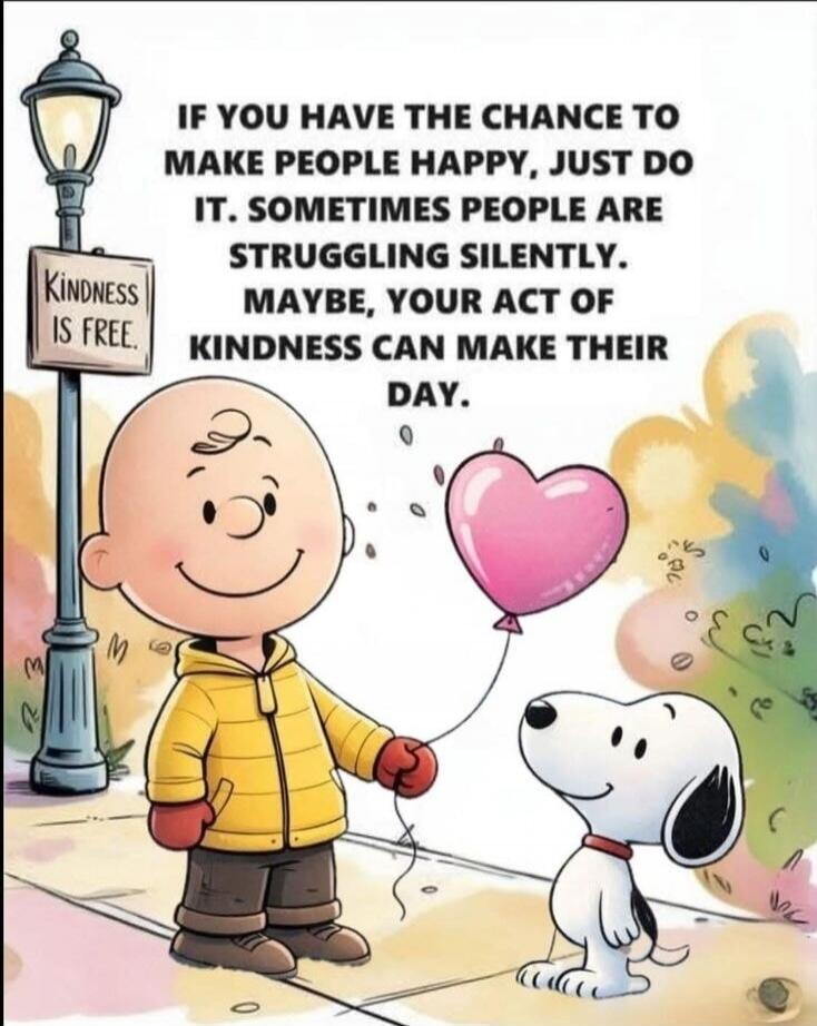 KINDNESS IS FREE. IF YOU HAVE THE CHANCE TO MAKE PEOPLE HAPPY, JUST DO IT. SOMETIMES PEOPLE ARE STRUGGLING SILENTLY. MAYBE, YOUR ACT OF KINDNESS CAN MAKE THEIR DAY.