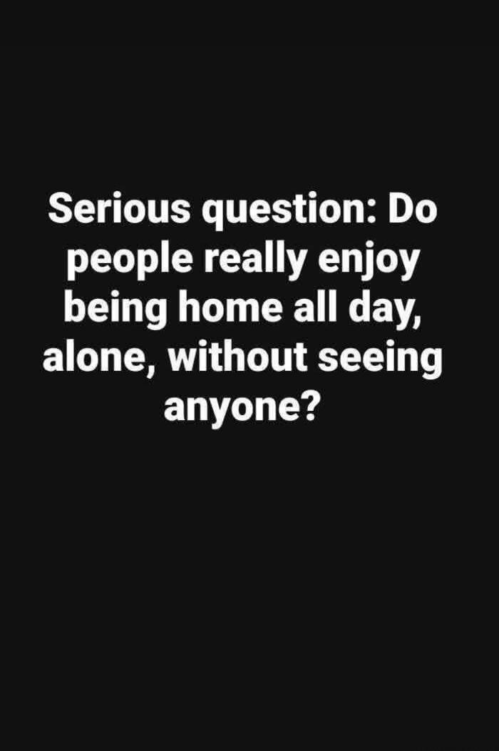 Serious question: Do people really enjoy being home all day, alone, without seeing anyone?