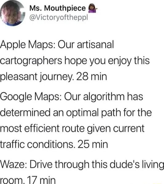 Ms Mouthpiece Victoryoftheppl Apple Maps Our artisanal cartographers hope you enjoy this pleasant journey 28 min Google Maps Our algorithm has determined an optimal path for the most efficient route given current traffic conditions 25 min Waze Drive through this dudes living room 17 min