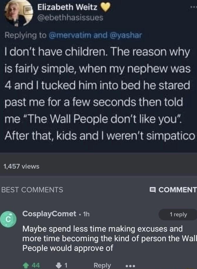 Elizabeth Weitz ebethhasissues Ry ing to mervatim and yashar dont have children The reason why is fairly simple when my nephew was 4 and tucked him into bed he stared past me for a few seconds then told me The Wall People dont like you After that kids and werent simpatico 1457 views BEST COMMENTS Relel112 CosplayComet 1h 1reply Maybe spend less time making excuses and more time becoming the kind o
