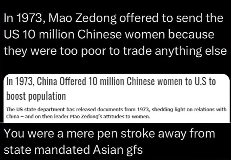 In 1973 Mao Zedong offered to send the US 10 million Chinese women because they were too poor to trade anything else In 1973 China Offered 10 million Chinese women to US to boost population You were a mere pen stroke away from BE NN EICT WS ERF