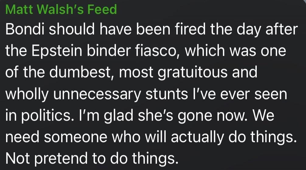 Matt Walsh's Feed Bondi should have been fired the day after the Epstein binder fiasco, which was one of the dumbest, most gratuitous and wholly unnecessary stunts I've ever seen in politics. I'm glad she's gone now. We need someone who will actually do things. Not pretend to do things.