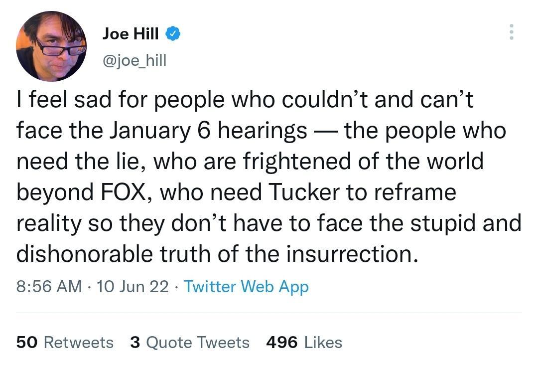 Joe Hill joe_hill feel sad for people who couldnt and cant face the January 6 hearings the people who need the lie who are frightened of the world beyond FOX who need Tucker to reframe reality so they dont have to face the stupid and dishonorable truth of the insurrection 856 AM 10 Jun 22 Twitter Web App 50 Retweets 3 Quote Tweets 496 Likes