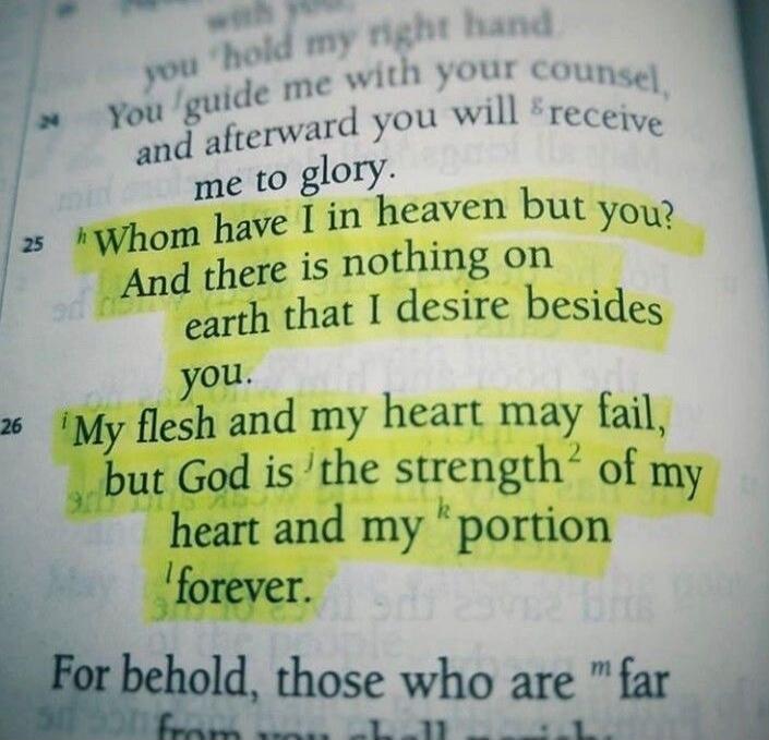 Whom have I in heaven but you? And there is nothing on earth that I desire besides you. My flesh and my heart may fail, but God is the strength of my heart and my portion forever.