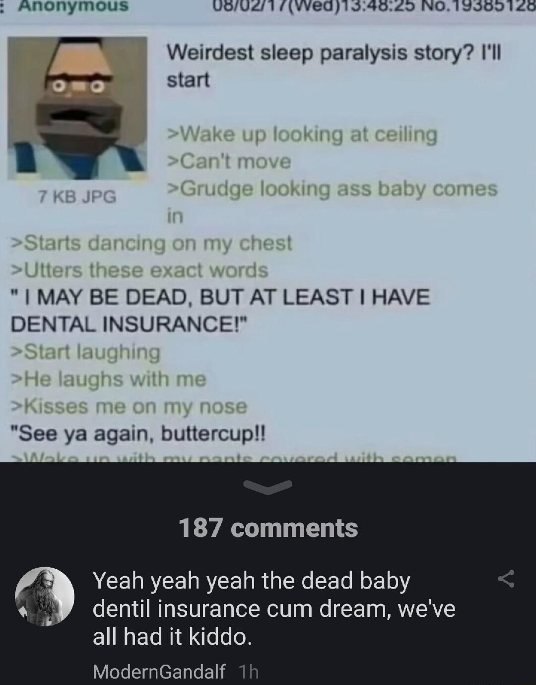 s AROhymous UiV 17VVe019409 NO 13909140 MAY BE DEAD BUT AT LEAST HAVE DENTAL INSURANCE Weirdest sleep paralysis story Il start See ya again buttercup 187 comments Yeah yeah yeah the dead baby dentil insurance cum dream weve all had it kiddo ModernGandalf