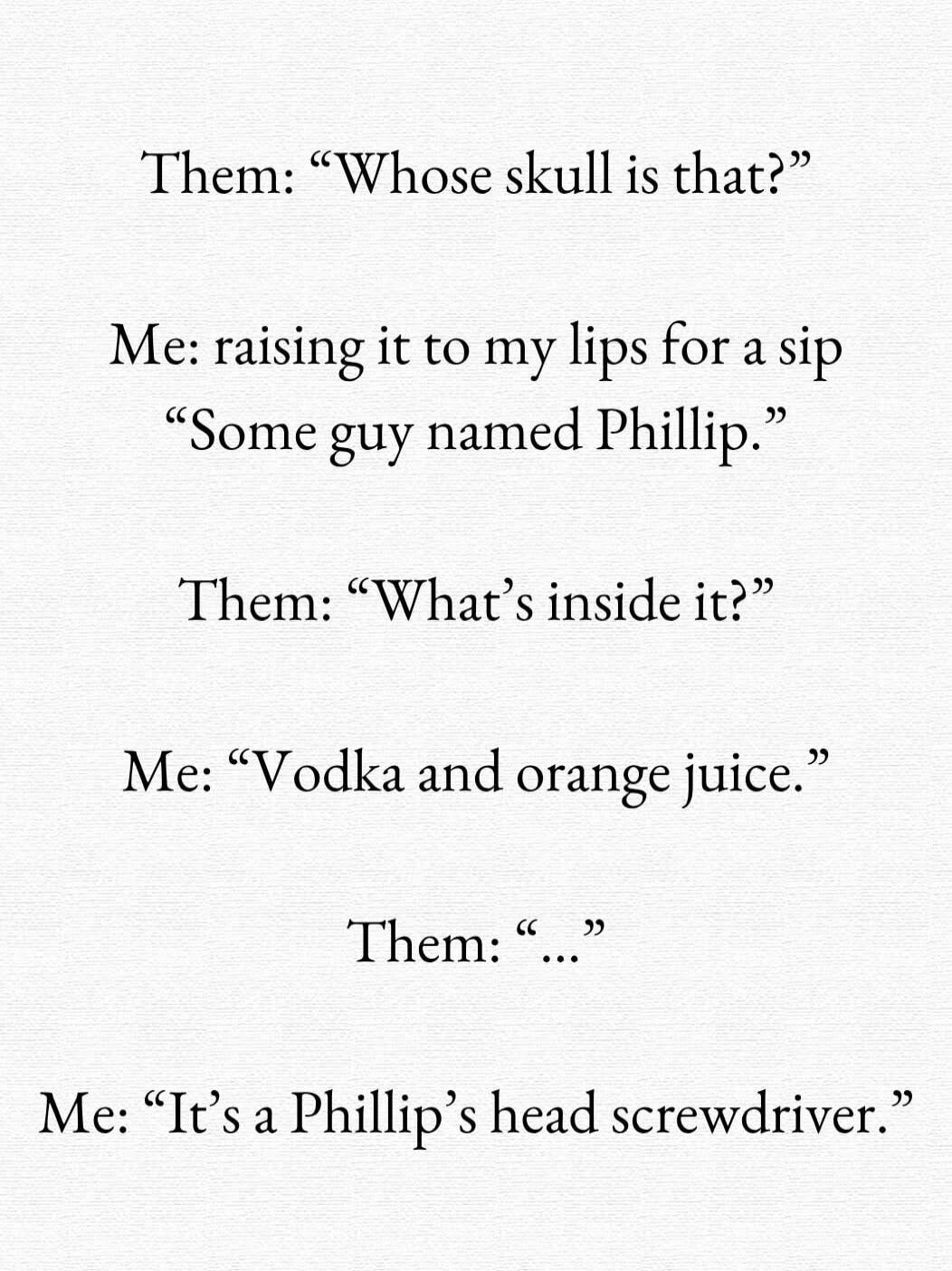 Theme: “Whose skull is that?”

Me: raising it to my lips for a sip
“Some guy named Phillip.”

Them: “What’s inside it?”

Me: “Vodka and orange juice.”

Them: “…”

Me: “It’s a Phillip’s head screwdriver.”