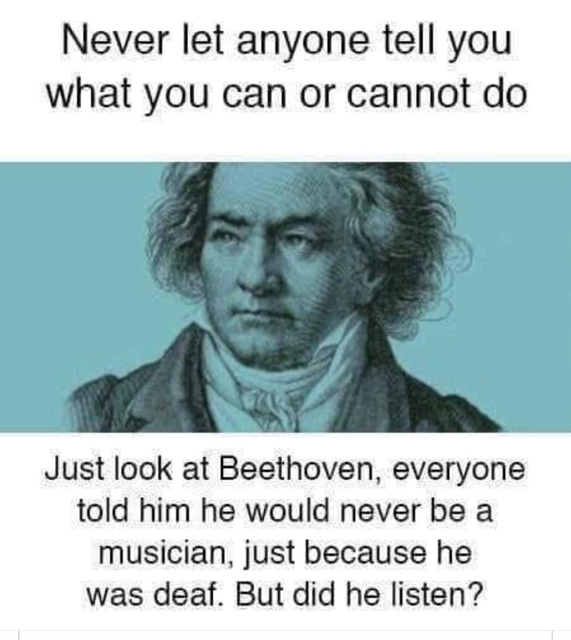 Never let anyone tell you what you can or cannot do Just look at Beethoven everyone told him he would never be a musician just because he was deaf But did he listen