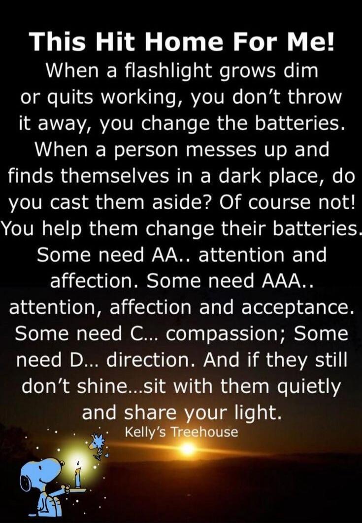 This Hit Home For Me! When a flashlight grows dim or quits working, you don't throw it away, you change the batteries. When a person messes up and finds themselves in a dark place, do you cast them aside? Of course not! You help them change their batteries. Some need AA.. attention and affection. Some need AAA.. attention, affection and acceptance.