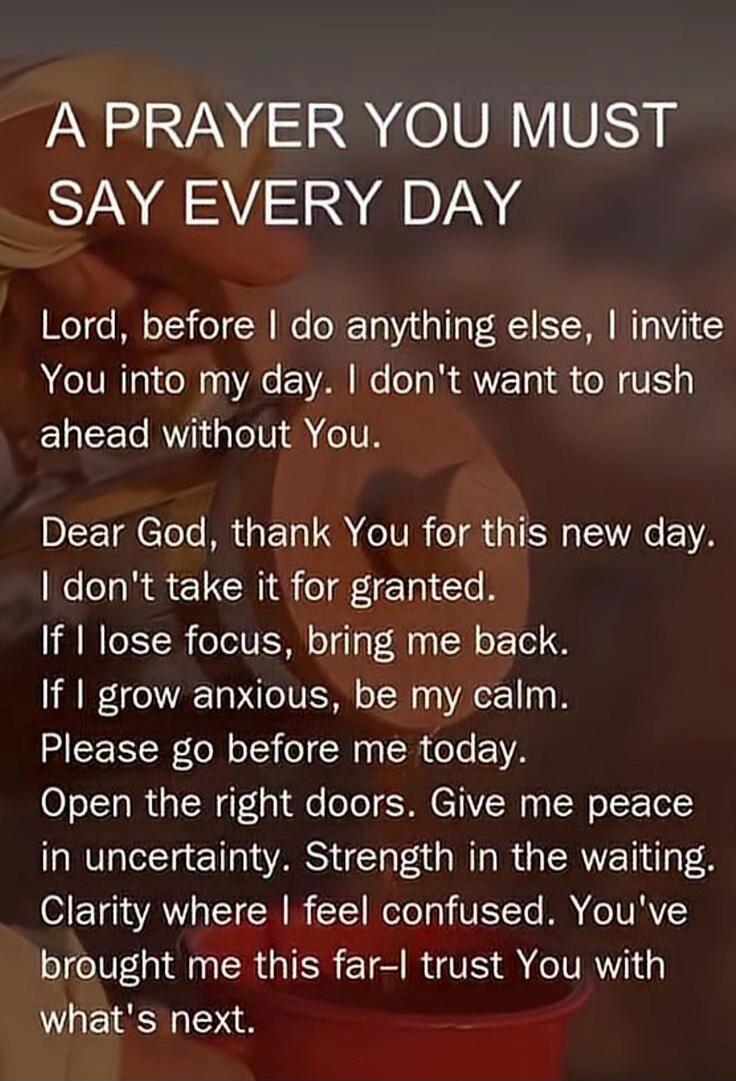 A PRAYER YOU MUST SAY EVERY DAY Lord, before I do anything else, I invite You into my day. I don't want to rush ahead without You. Dear God, thank You for this new day. I don't take it for granted. If I lose focus, bring me back. If I grow anxious, be my calm. Please go before me today. Open the right doors. Give me peace in uncertainty. Strength i