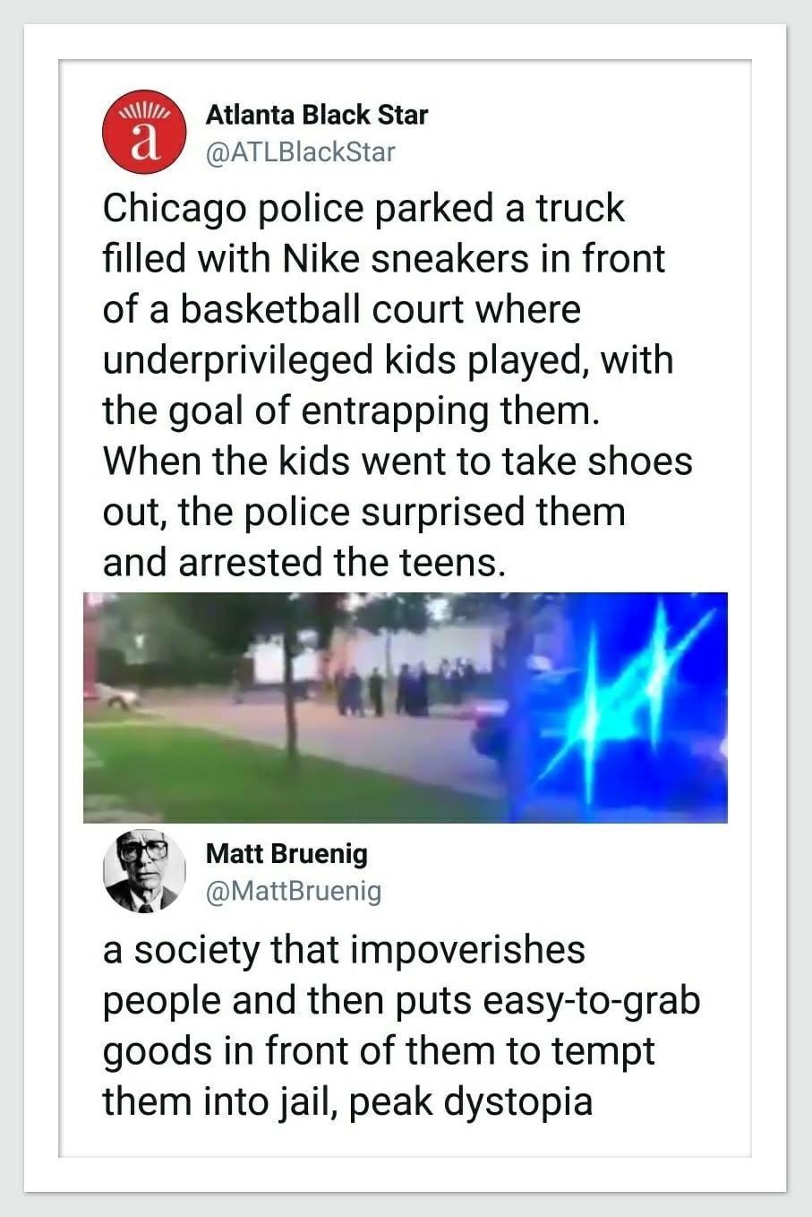 Atlanta Black Star ATLBIackStar Chicago police parked a truck filled with Nike sneakers in front of a basketball court where underprivileged kids played with the goal of entrapping them When the kids went to take shoes out the police surprised them and arrested the teens gl 2 S Matt Bruenig p MattBruenig a society that impoverishes people and then puts easy to grab goods in front of them to tempt 