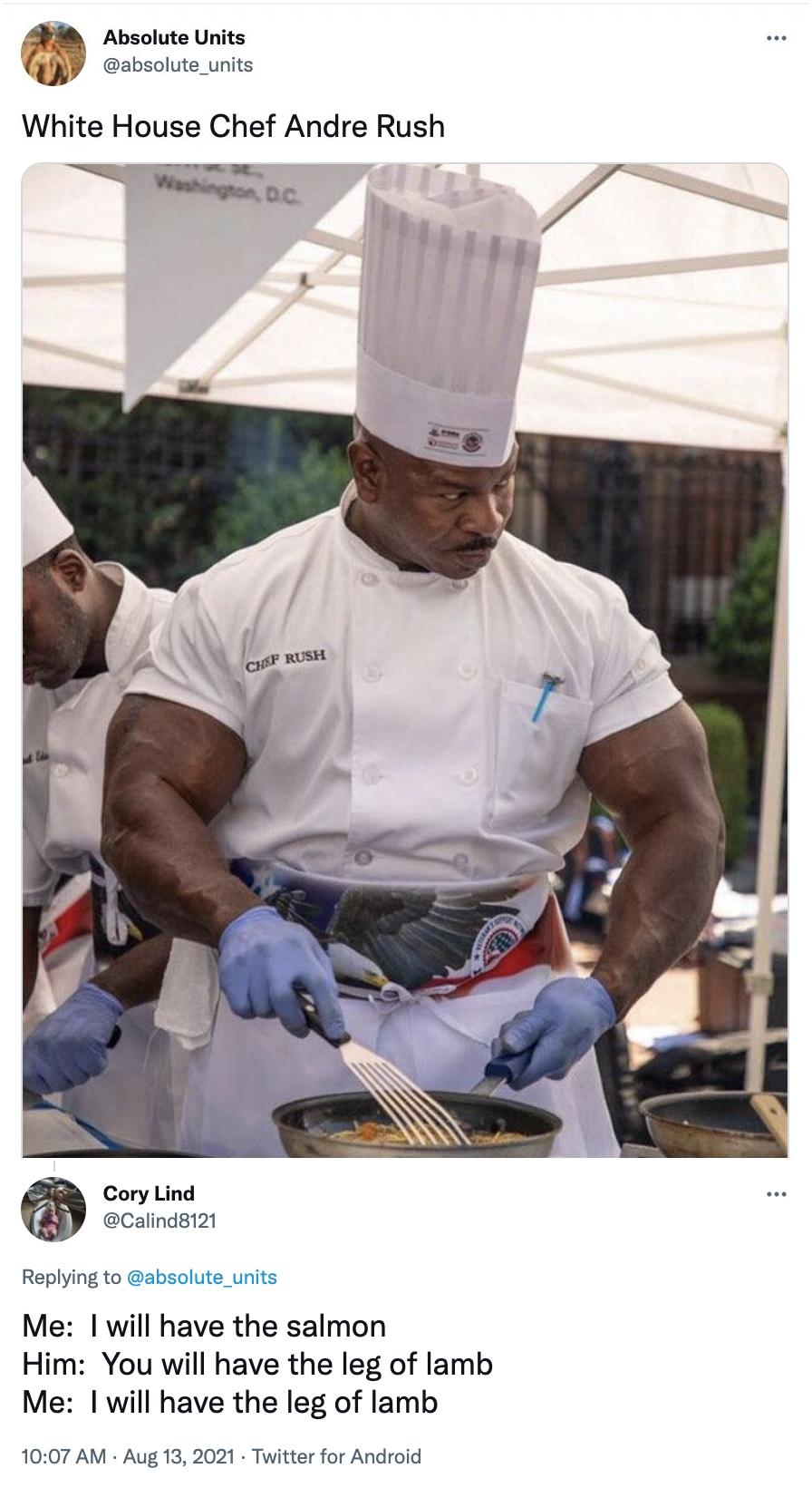 Absolute Units absolute_units White House Chef Andre Rush Ty Cory Lind Calind8121 Replying to ab Me will have the salmon Him You will have the leg of lamb Me will have the leg of lamb 1007 AM Aug 13 2021 Twitter for Android