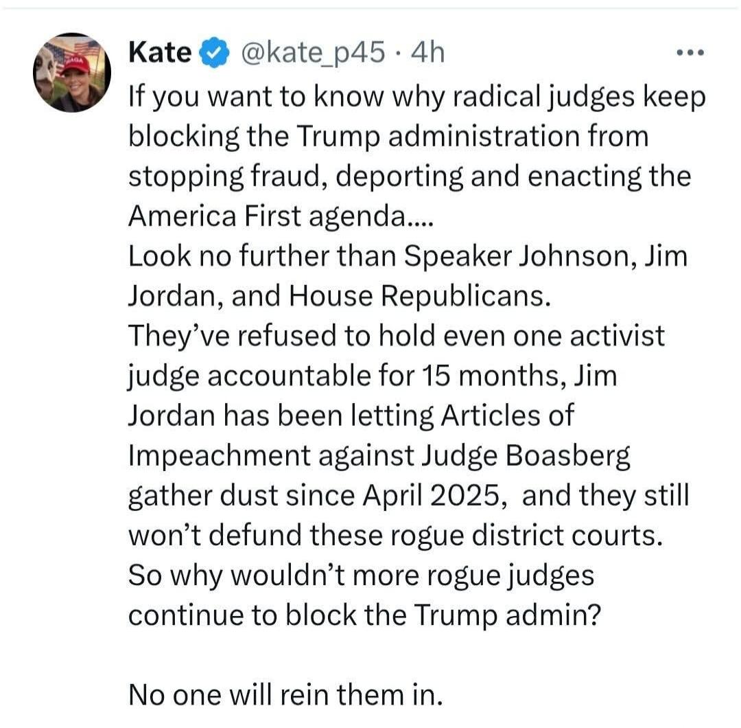 If you want to know why radical judges keep blocking the Trump administration from stopping fraud, deporting and enacting the America First agenda.... Look no further than Speaker Johnson, Jim Jordan, and House Republicans. They've refused to hold even one activist judge accountable for 15 months, Jim Jordan has been letting Articles of Impeachment