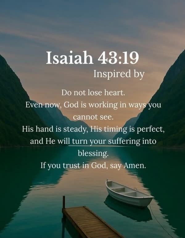 Isaiah 43:19 Inspired by Do not lose heart. Even now, God is working in ways you cannot see. His hand is steady, His timing is perfect, and He will turn your suffering into blessing. If you trust in God, say Amen.