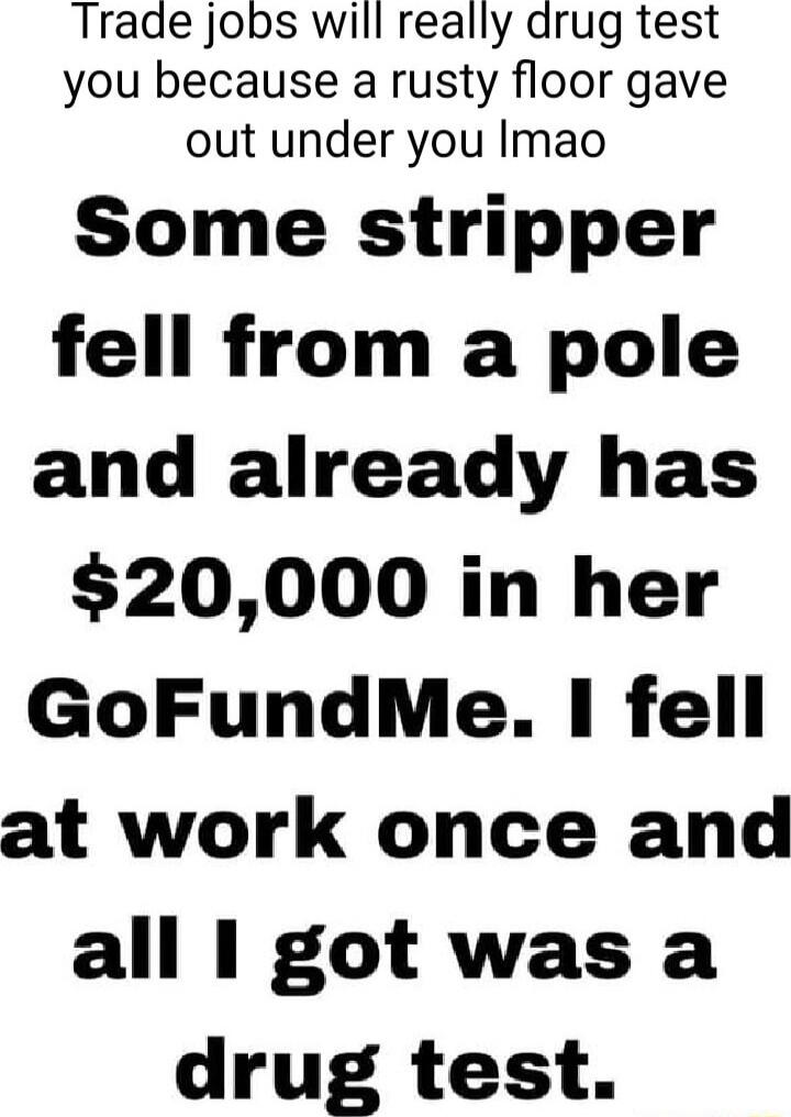 Trade jobs will really drug test you because a rusty floor gave out under you Imao Some stripper fell from a pole and already has 20000 in her GoFundMe I fell at work once and all got was a drug test