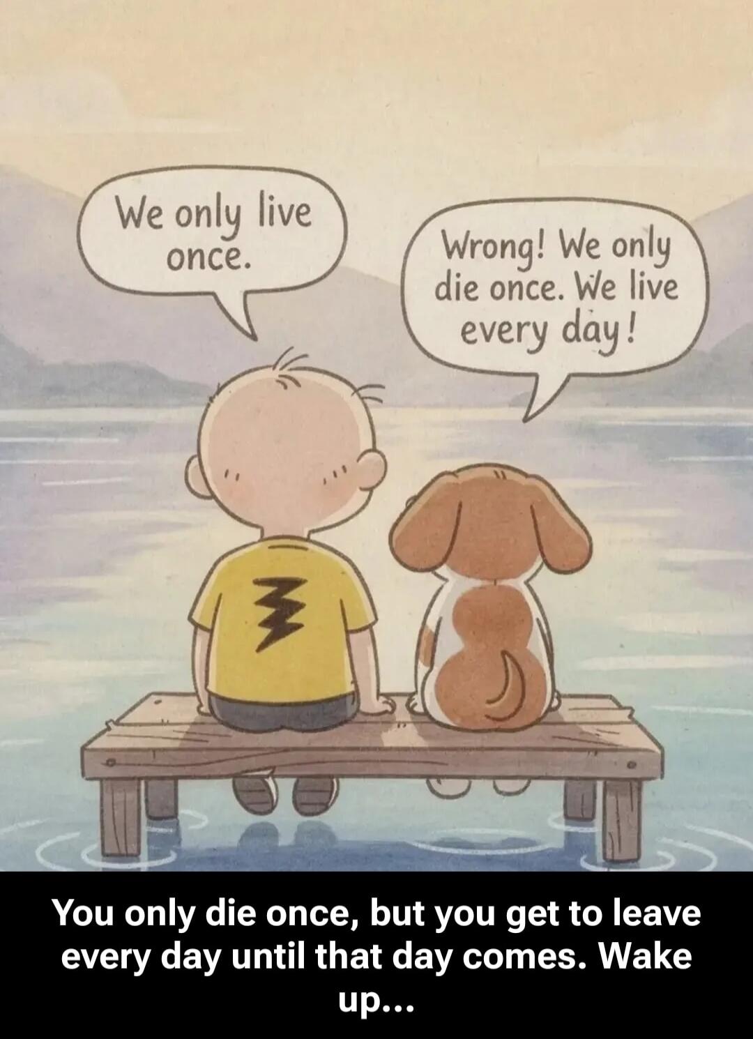 We only live once.\nWrong! We only die once. We live every day!\nYou only die once, but you get to leave every day until that day comes. Wake up...