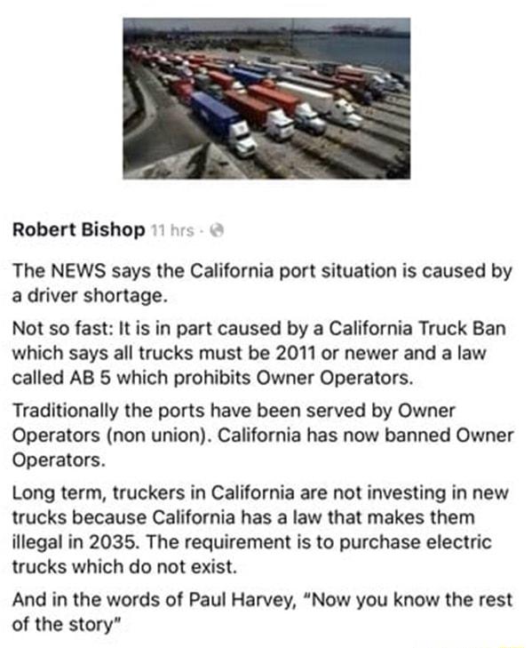 Robert Bishop The NEWS says the California port situation is caused by a driver shortage Not so fast It is in part caused by a California Truck Ban which says all trucks must be 2011 or newer and a law called AB 5 which prohibits Owner Operators Traditionally the ports have been served by Owner Operators non union California has now banned Owner Operators Long term truckers in California are not i