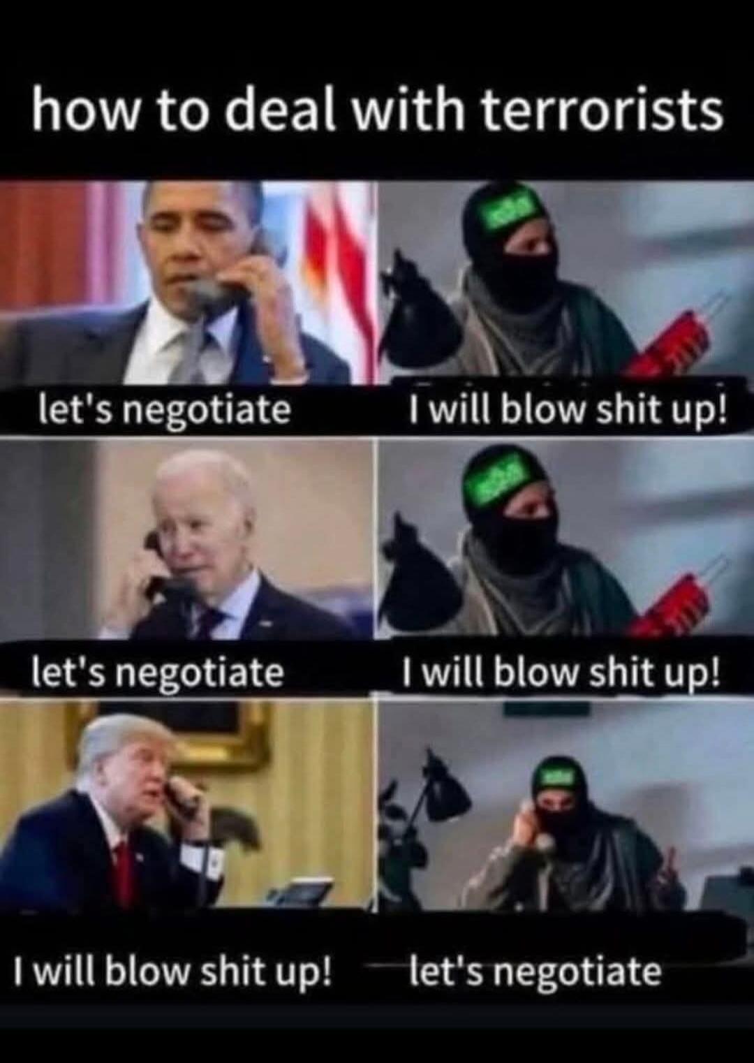 how to deal with terrorists
let's negotiate
I will blow shit up!
let's negotiate
I will blow shit up!
I will blow shit up!
let's negotiate