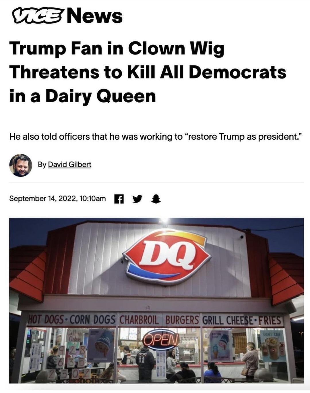 CZ3 News Trump Fan in Clown Wig Threatens to Kill All Democrats in a Dairy Queen He also told officers that he was working to restore Trump as president 9 By Daid b September 142022 100am 1 W