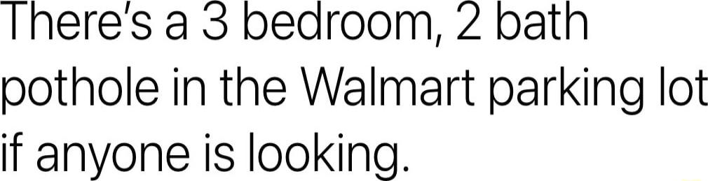 Theres a 3 bedroom 2 bath pothole in the Walmart parking lot if anyone is looking